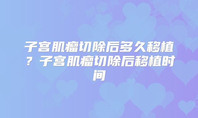 子宫肌瘤切除后多久移植？子宫肌瘤切除后移植时间