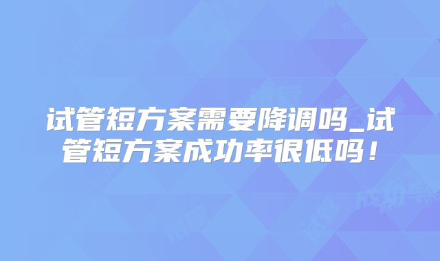 试管短方案需要降调吗_试管短方案成功率很低吗！