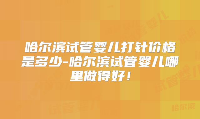 哈尔滨试管婴儿打针价格是多少-哈尔滨试管婴儿哪里做得好！