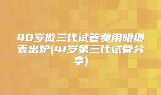 40岁做三代试管费用明细表出炉(41岁第三代试管分享)