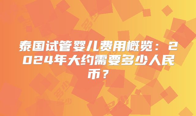 泰国试管婴儿费用概览：2024年大约需要多少人民币？