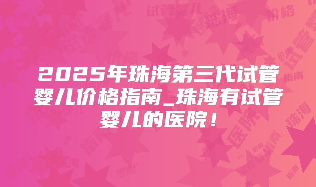 2025年珠海第三代试管婴儿价格指南_珠海有试管婴儿的医院！