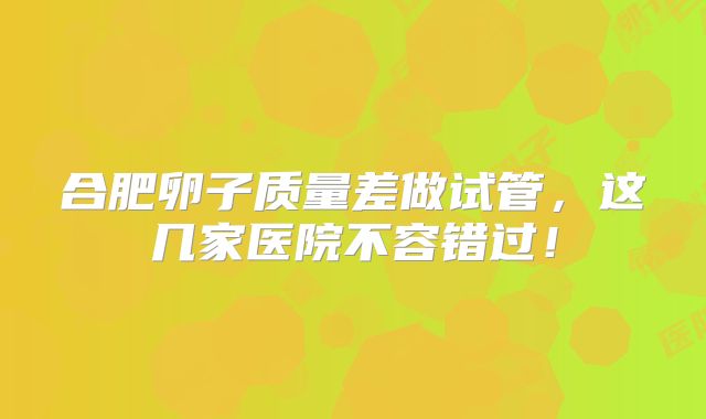 合肥卵子质量差做试管，这几家医院不容错过！
