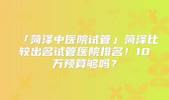 「菏泽中医院试管」菏泽比较出名试管医院排名！10万预算够吗？