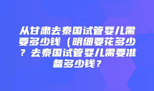 从甘肃去泰国试管婴儿需要多少钱(明细要花多少?去泰国试管婴儿需要准备多少钱?