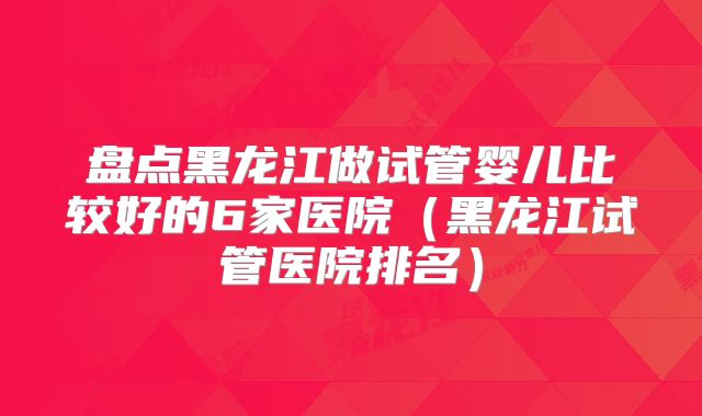 盘点黑龙江做试管婴儿比较好的6家医院（黑龙江试管医院排名）