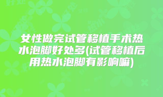 女性做完试管移植手术热水泡脚好处多(试管移植后用热水泡脚有影响嘛)