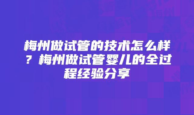 梅州做试管的技术怎么样？梅州做试管婴儿的全过程经验分享
