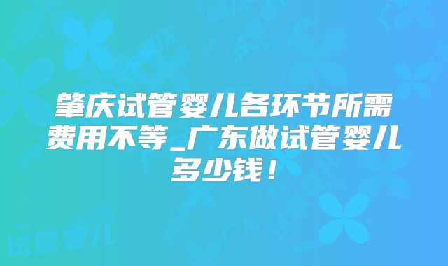 肇庆试管婴儿各环节所需费用不等_广东做试管婴儿多少钱!