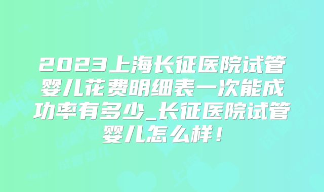 2023上海长征医院试管婴儿花费明细表一次能成功率有多少_长征医院试管婴儿怎么样!