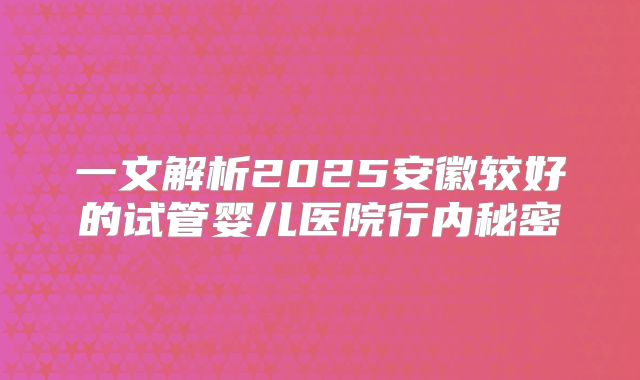 一文解析2025安徽较好的试管婴儿医院行内秘密