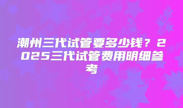 潮州三代试管要多少钱？2025三代试管费用明细参考