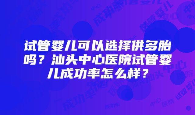 试管婴儿可以选择供多胎吗？汕头中心医院试管婴儿成功率怎么样？
