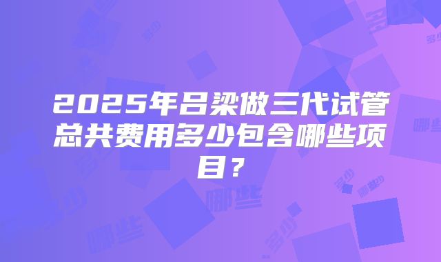 2025年吕梁做三代试管总共费用多少包含哪些项目?