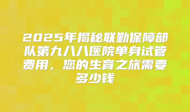 2025年揭秘联勤保障部队第九八八医院单身试管费用，您的生育之旅需要多少钱