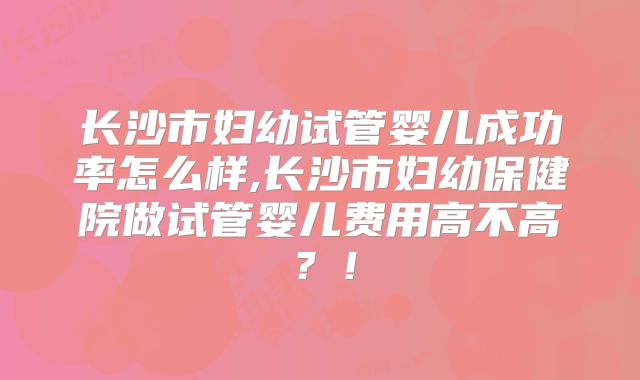 长沙市妇幼试管婴儿成功率怎么样,长沙市妇幼保健院做试管婴儿费用高不高？！