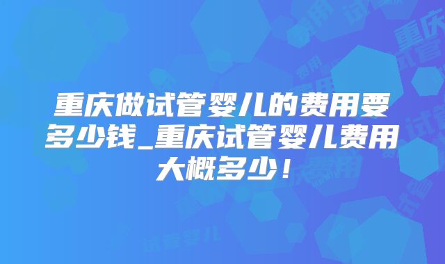 重庆做试管婴儿的费用要多少钱_重庆试管婴儿费用大概多少！