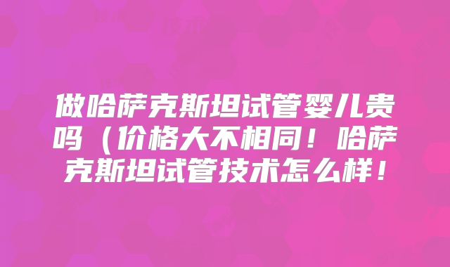 做哈萨克斯坦试管婴儿贵吗（价格大不相同！哈萨克斯坦试管技术怎么样！