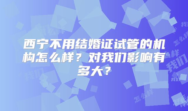 西宁不用结婚证试管的机构怎么样？对我们影响有多大？