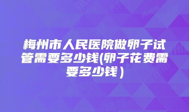 梅州市人民医院做卵子试管需要多少钱(卵子花费需要多少钱)