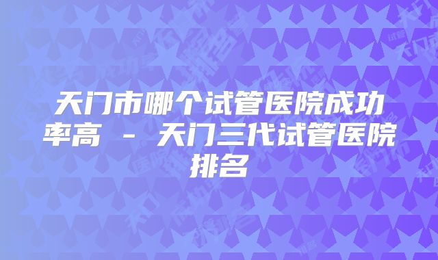 天门市哪个试管医院成功率高 - 天门三代试管医院排名