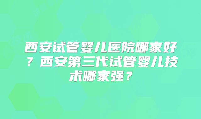 西安试管婴儿医院哪家好？西安第三代试管婴儿技术哪家强？