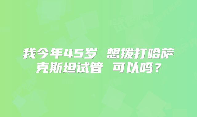 我今年45岁 想拨打哈萨克斯坦试管 可以吗？