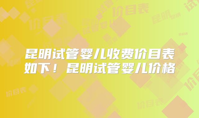 昆明试管婴儿收费价目表如下！昆明试管婴儿价格