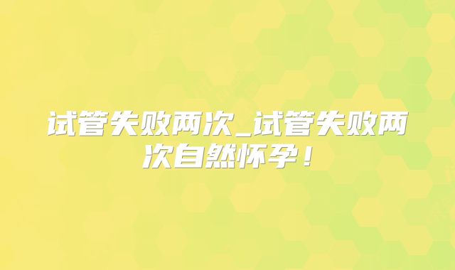试管失败两次_试管失败两次自然怀孕！