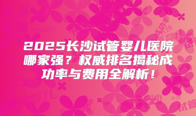 2025长沙试管婴儿医院哪家强？权威排名揭秘成功率与费用全解析！