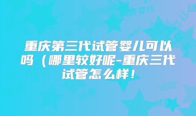 重庆第三代试管婴儿可以吗（哪里较好呢-重庆三代试管怎么样！