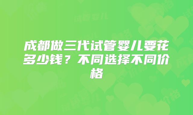 成都做三代试管婴儿要花多少钱?不同选择不同价格