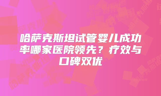 哈萨克斯坦试管婴儿成功率哪家医院领先？疗效与口碑双优