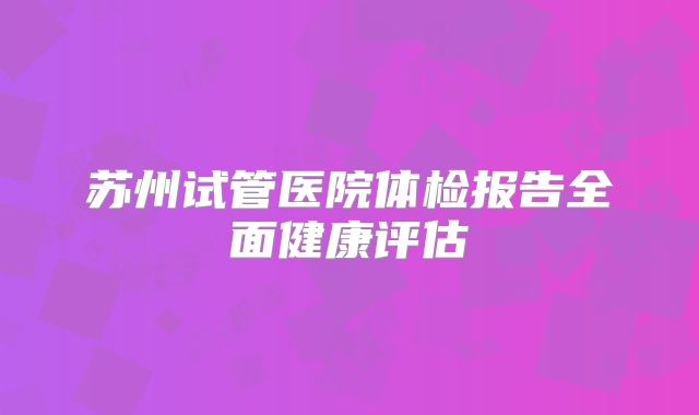 苏州试管医院体检报告全面健康评估