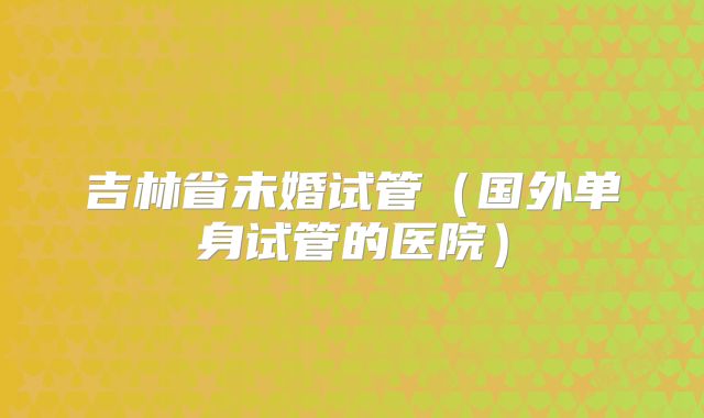 吉林省未婚试管（国外单身试管的医院）