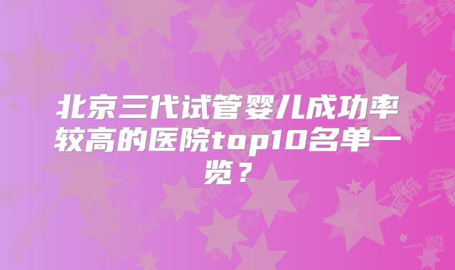 北京三代试管婴儿成功率较高的医院top10名单一览？