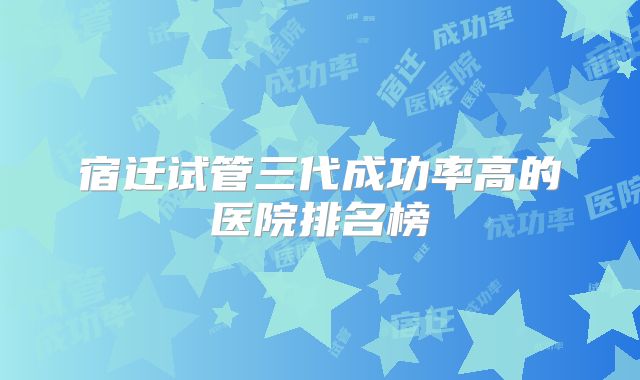 宿迁试管三代成功率高的医院排名榜
