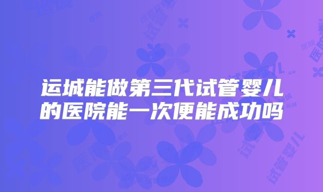 运城能做第三代试管婴儿的医院能一次便能成功吗