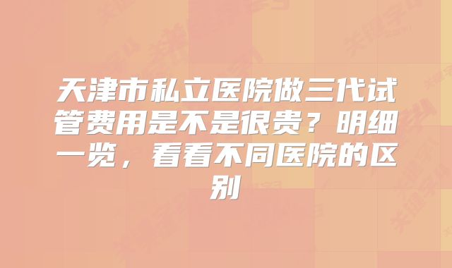 天津市私立医院做三代试管费用是不是很贵？明细一览，看看不同医院的区别