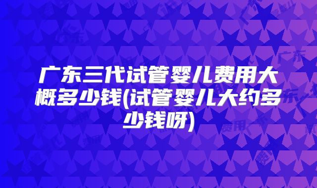广东三代试管婴儿费用大概多少钱(试管婴儿大约多少钱呀)