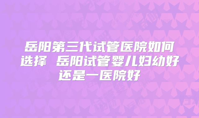岳阳第三代试管医院如何选择 岳阳试管婴儿妇幼好还是一医院好