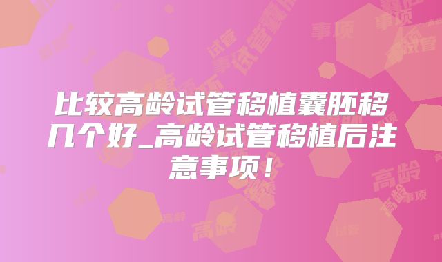 比较高龄试管移植囊胚移几个好_高龄试管移植后注意事项！