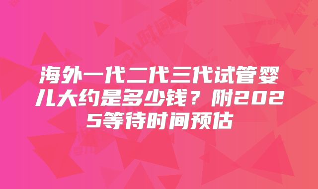 海外一代二代三代试管婴儿大约是多少钱？附2025等待时间预估