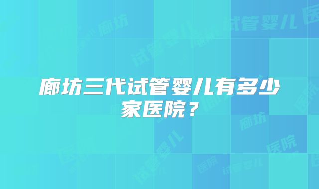 廊坊三代试管婴儿有多少家医院？