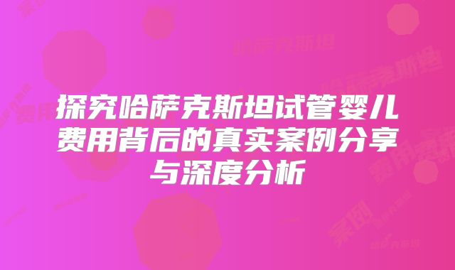 探究哈萨克斯坦试管婴儿费用背后的真实案例分享与深度分析