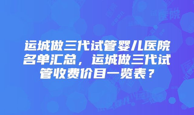 运城做三代试管婴儿医院名单汇总，运城做三代试管收费价目一览表？