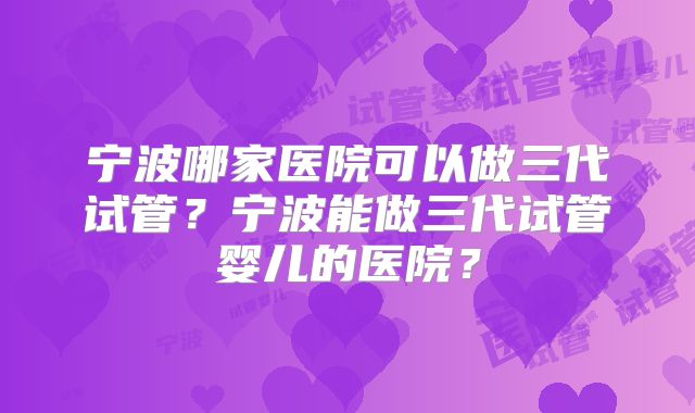 宁波哪家医院可以做三代试管？宁波能做三代试管婴儿的医院？
