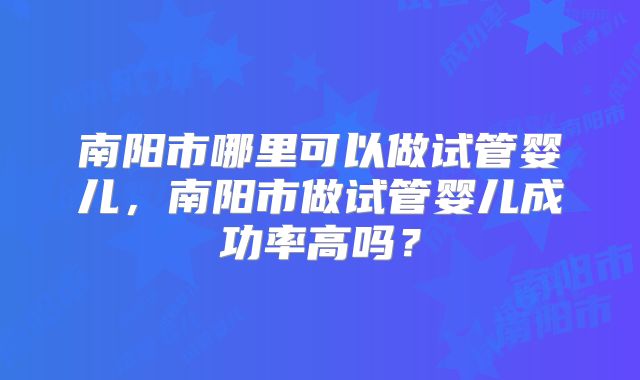 南阳市哪里可以做试管婴儿，南阳市做试管婴儿成功率高吗？