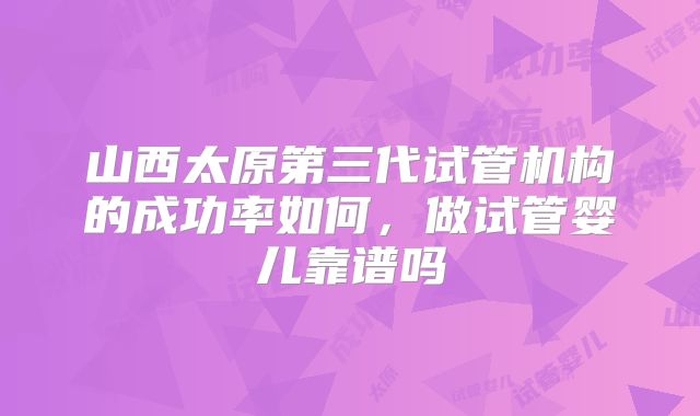 山西太原第三代试管机构的成功率如何,做试管婴儿靠谱吗