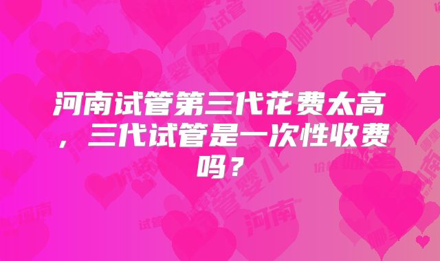 河南试管第三代花费太高,三代试管是一次性收费吗?
